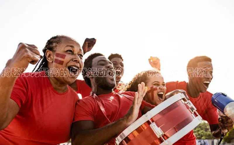 欧陆娱乐怎么注册账号文心一言揭秘弹力最高的足球运动员排名，你知道谁是榜首吗？