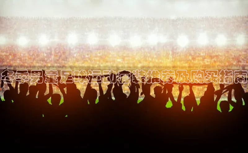 欧陆平台登录地址壹网壹创冬季男童足球运动套装推荐及购买指南