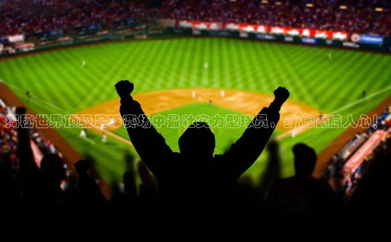 欧陆注册登录入口2024引力传媒揭秘世界顶级足球赛场中最壮实力型球员，身高震撼人心！