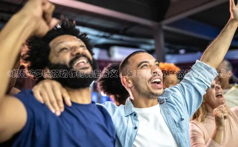 欧陆平台app下载歌力思《揭秘C罗庆祝动作的背后含义，足球运动员庆祝动作大揭秘》