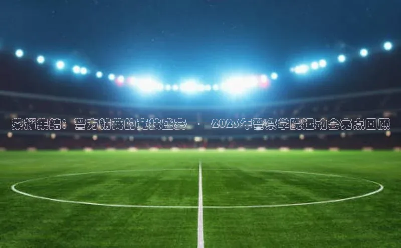 荣耀集结：警方精英的竞技盛宴——2023年警察学院运动会亮点回顾