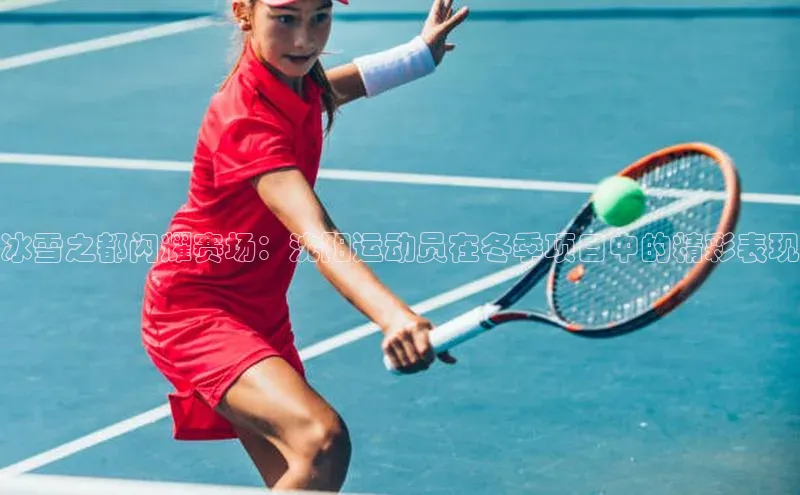 冰雪之都闪耀赛场：沈阳运动员在冬季项目中的精彩表现